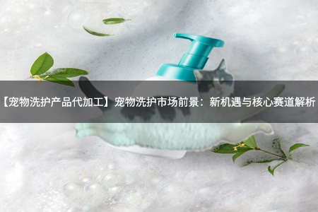 【宠物洗护产品代加工】宠物洗护市场前景：新机遇与核心赛道解析！
